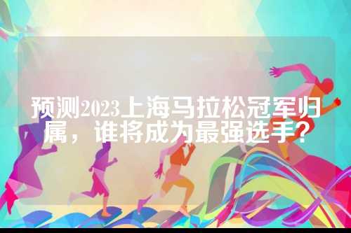 预测2023上海马拉松冠军归属，最强谁将成为最强选手？