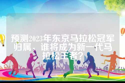 预测2023年东京马拉松冠军归属，拉松拉松谁将成为新一代马拉松王者？
