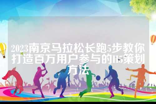 2023南京马拉松长跑5步教你打造百万用户参与的H5策划方法