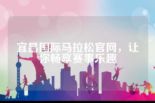 宜昌国际马拉松官网，让你畅享赛事乐趣