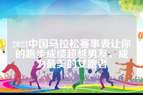 2023中国马拉松赛事表让你的跑步成绩超越男友，成为最美的女跑者
