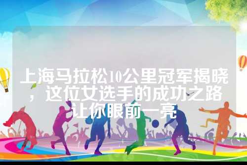 上海马拉松10公里冠军揭晓，这位女选手的成功之路让你眼前一亮