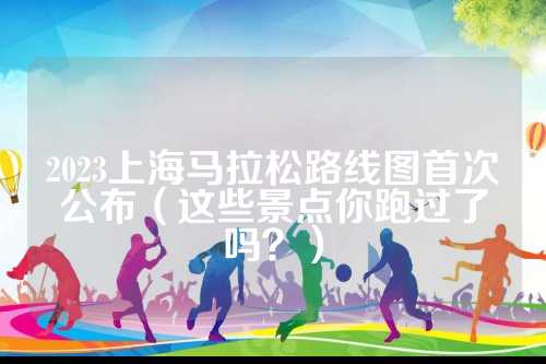 2023上海马拉松路线图首次公布（这些景点你跑过了吗？）