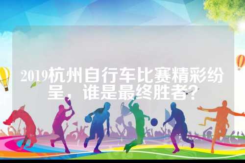 2019杭州自行车比赛精彩纷呈，谁是最终胜者？