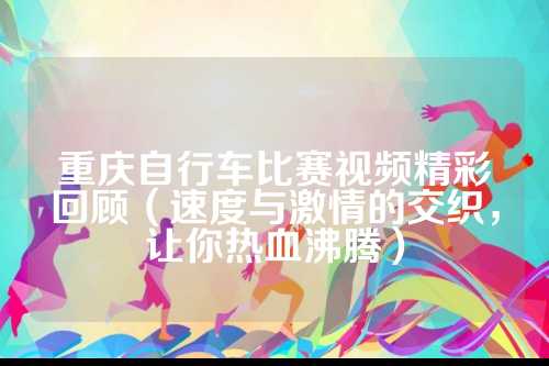 重庆自行车比赛视频精彩回顾（速度与激情的顾速交织，让你热血沸腾）