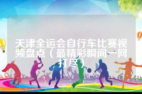 天津全运会自行车比赛视频盘点（最精彩瞬间一网打尽）