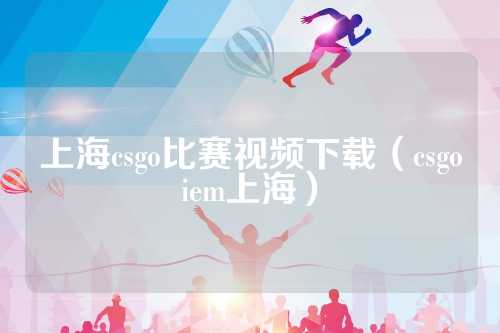 上海csgo比赛视频下载（csgoiem上海）