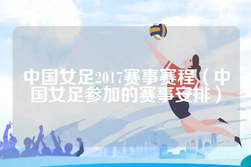 中国女足2017赛事赛程（中国女足参加的赛事安排）
