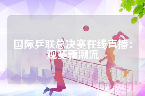 国际乒联总决赛在线直播：观赛新潮流